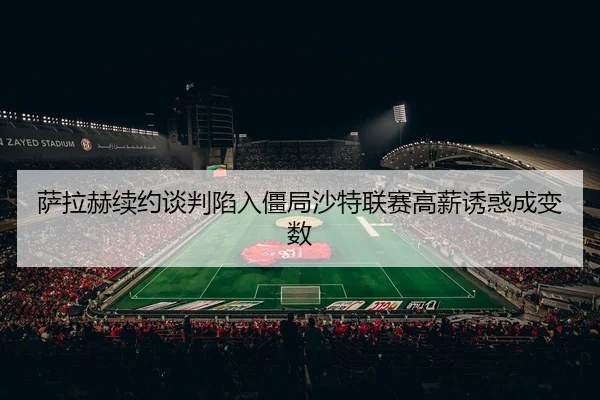 萨拉赫续约谈判陷入僵局沙特联赛高薪诱惑成变数