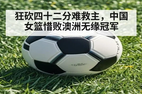 狂砍四十二分难救主，中国女篮惜败澳洲无缘冠军